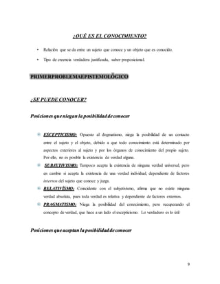 9
¿QUÉ ES EL CONOCIMIENTO?
• Relación que se da entre un sujeto que conoce y un objeto que es conocido.
• Tipo de creencia verdadera justificada, saber proposicional.
PRIMERPROBLEMAEPISTEMOLÓGICO
¿SE PUEDE CONOCER?
Posiciones queniegan la posibilidaddeconocer
 ESCEPTICISMO: Opuesto al dogmatismo, niega la posibilidad de un contacto
entre el sujeto y el objeto, debido a que todo conocimiento está determinado por
aspectos exteriores al sujeto y por los órganos de conocimiento del propio sujeto.
Por ello, no es posible la existencia de verdad alguna.
 SUBJETIVISMO: Tampoco acepta la existencia de ninguna verdad universal, pero
en cambio si acepta la existencia de una verdad individual, dependiente de factores
internos del sujeto que conoce y juzga.
 RELATIVÍSMO: Coincidente con el subjetivismo, afirma que no existe ninguna
verdad absoluta, pues toda verdad es relativa y dependiente de factores externos.
 PRAGMATISMO: Niega la posibilidad del conocimiento, pero recuperando el
concepto de verdad, que hace a un lado el escepticismo. Lo verdadero es lo útil
Posiciones queaceptan la posibilidaddeconocer
 