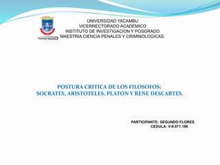 UNIVERSIDAD YACAMBU
VICERRECTORADO ACADEMICO
INSTITUTO DE INVESTIGACION Y POSGRADO
MAESTRIA CIENCIA PENALES Y CRIMINOLOGICAS.
POSTURA CRITICA DE LOS FILOSOFOS:
SOCRATES, ARISTOTELES, PLATON Y RENE DESCARTES.
PARTICIPANTE: SEGUNDO FLORES
CEDULA: V-9.571.186
 