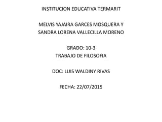INSTITUCION EDUCATIVA TERMARIT
MELVIS YAJAIRA GARCES MOSQUERA Y
SANDRA LORENA VALLECILLA MORENO
GRADO: 10-3
TRABAJO DE FILOSOFIA
DOC: LUIS WALDINY RIVAS
FECHA: 22/07/2015
 