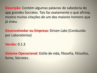 Descrição: Contém algumas palavras de sabedoria do
app grandes Socrates. Tais faz exatamente o que afirma,
mostra muitas citações de um dos maiores homens que
já viveu.
Desenvolvedor ou Empresa: Driven Labs (Conduzido
por Laboratórios)
Versão: 0.1.3
Sistema Operacional: Estilo de vida, filosofia, filósofos,
livros, Sócrates.
 