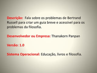 Descrição: Fala sobre os problemas de Bertrand
Russell para criar um guia breve e acessível para os
problemas da filosofia.
Desenvolvedor ou Empresa: Thanakorn Panpan
Versão: 1.0
Sistema Operacional: Educação, livros e filosofia.
 