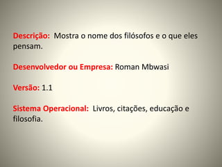 Descrição: Mostra o nome dos filósofos e o que eles
pensam.
Desenvolvedor ou Empresa: Roman Mbwasi
Versão: 1.1
Sistema Operacional: Livros, citações, educação e
filosofia.
 
