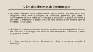 A Era dos Sistemas de Informações
 Os jovens adquirem vários conhecimentos fora da escola, pois eles estão auto
integrados neste novo paradigma de sociedade, preferindo por vezes o
aconchegante lar, com todas as tecnologias à disposição, à escola enfadonha e
obsoleta. É importante a escola tornar-se mais atrativa e em sintonia com as
novidades tecnológicas.
 Os aspectos positivos são visíveis, tal como a melhoria da nossa qualidade de vida.
Por outro lado, a tecnologia pode ser muito destrutiva quando falamos em questão
de guerras e conflitos.
 A cultura também se adequa às novas tecnologia e o acesso irrestrito à
informação.
 