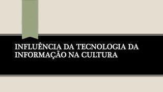 INFLUÊNCIA DA TECNOLOGIA DA
INFORMAÇÃO NA CULTURA
 