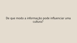 De que modo a informação pode influenciar uma
cultura?
 