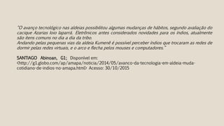 “O avanço tecnológico nas aldeias possibilitou algumas mudanças de hábitos, segundo avaliação do
cacique Azarias Ioio Iaparrá. Eletrônicos antes considerados novidades para os índios, atualmente
são itens comuns no dia a dia da tribo.
Andando pelas pequenas vias da aldeia Kumenê é possível perceber índios que trocaram as redes de
dormir pelas redes virtuais, e o arco e flecha pelos mouses e computadores.”
SANTIAGO Abinoan, G1; Disponível em:
<http://g1.globo.com/ap/amapa/noticia/2014/05/avanco-da-tecnologia-em-aldeia-muda-
cotidiano-de-indios-no-amapa.html> Acesso: 30/10/2015
 