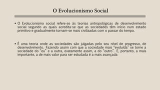 O Evolucionismo Social
 O Evolucionismo social refere-se às teorias antropológicas de desenvolvimento
social segundo as quais acredita-se que as sociedades têm início num estado
primitivo e gradualmente tornam-se mais civilizadas com o passar do tempo.
 É uma teoria onde as sociedades são julgadas pelo seu nível de progresso, de
desenvolvimento. Fazendo assim com que a sociedade mais “evoluída” se torne a
sociedade do “eu” e a outra, exatamente assim, a do “outro”. E, portanto, a mais
importante, a de mais valor para ser estudada é a mais avançada
 