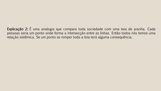 Explicação 2: É uma analogia que compara toda sociedade com uma teia de aranha. Cada
pessoas seria um ponto onde forma a intersecção entre as linhas. Então todos nós temos uma
relação sistêmica. Se um ponto se romper toda a teia terá alguma consequência.
 