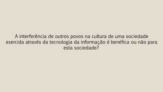 A interferência de outros povos na cultura de uma sociedade
exercida através da tecnologia da informação é benéfica ou não para
esta sociedade?
 