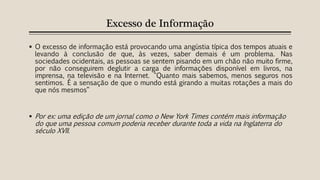 Excesso de Informação
 O excesso de informação está provocando uma angústia típica dos tempos atuais e
levando à conclusão de que, às vezes, saber demais é um problema. Nas
sociedades ocidentais, as pessoas se sentem pisando em um chão não muito firme,
por não conseguirem deglutir a carga de informações disponível em livros, na
imprensa, na televisão e na Internet. "Quanto mais sabemos, menos seguros nos
sentimos. É a sensação de que o mundo está girando a muitas rotações a mais do
que nós mesmos“
 Por ex: uma edição de um jornal como o New York Times contém mais informação
do que uma pessoa comum poderia receber durante toda a vida na Inglaterra do
século XVII.
 