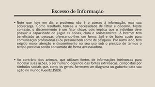Excesso de Informação
 Note que hoje em dia o problema não é o acesso à informação, mas sua
sobrecarga. Como resultado, tem-se a necessidade de filtrar e discernir. Neste
contexto, o discernimento é um fator chave, pois implica que o indivíduo deve
possuir a capacidade de julgar as coisas, clara e sensatamente. A Internet tem
beneficiado as pessoas oferecendo-lhes um forma ágil e de baixo custo para
comunicação profissional e/ou pessoal bem como de pesquisa. Por outro lado, tem
exigido maior atenção e discernimento no seu uso sob o prejuízo de termos o
tempo precioso sendo consumido de forma avassaladora.
 Ao contrário dos animais, que utilizam fontes de informações intrínsecas para
modelar suas ações, o ser humano depende das fontes extrínsecas, compostas por
símbolos sociais que, como os genes, fornecem um diagrama ou gabarito para sua
ação no mundo (Geertz,1989).
 