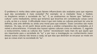 O problema é: minha ideia sobre quais fatores influenciáveis são avaliados para que vejamos
qual das sociedades é mais evoluída? Por exemplo: se o mediador fosse o futebol,
os brasileiros seriam a sociedade do “eu”. E, ao analisarmos os fatores que “definiam a
cultura” como mediadores, vemos que teríamos que levarmos em consideração coisas como
a arte, as leis e a moral. A dificuldade nisso é que nem todas as culturas precisam ter uma lei
definida, uma arte definida ou ainda uma moral para que existam. Esses conceitos são muito
relativos. Ou seja, só em partir desse ponto para a análise comparativa das sociedades, já é
visível o etnocentrismo. A tomada dos nossos valores culturais como os melhores. E, segundo
o evolucionismo, todas as culturas dos “outros” necessitavam nada mais do que aquilo que
era importante para a sociedade do “eu” e por isso a investigação ou conhecimento maior
dessas outras culturas não levava a nada, tal que elas que deveriam se encaixar ao modo em
que as coisas eram na sociedade do “eu”.
 