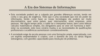 A Era dos Sistemas de Informações
 Esta sociedade poderá ser a culpada por grandes diferenças sociais, tendo em
conta o seu grau de exigência. Visto que é uma sociedade que vive do poder da
informação, tendo como base as novas tecnologias ela poderá ser muito
discriminatória, quer entre países, quer internamente, entre empresas, entre
pessoas. Até algum tempo atrás, o saber ler e interpretar textos, bem como efetuar
cálculos matemáticos simples, era obrigatório para se viver em harmonia e bem-
estar na sociedade, este novo cenário mudou e as necessidades de qualificações
profissionais e acadêmicas aumentaram consideravelmente.
 A sociedade exige da escola pessoas com uma formação ampla, especializada, com
um espírito empreendedor e criativo, com o domínio de uma ou várias línguas
estrangeiras, com grandes capacidades para resolução de problemas.
 