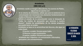 Aristóteles nacido en Estagira (Macedonia), fue alumno de Platón,
alguno de sus aportes son:
• En la retorica de Aristóteles, señala que para la existencia de la
comunicación son necesarios tres elementos fundamentales: el
orador, el discurso y el auditorio.
• Definió el estudio de la comunicación como la búsqueda de
"todos los medios de persuasión que tenemos a nuestro
alcance". Analizó las posibilidades de los demás propósitos
que puede tener un orador.
• Aristóteles se basa en la verisimilitud del discurso, ella sigue un
orden lineal:
El locutor u orador: Persona quien habla.
El Discurso: Lo que se pronuncia.
El oyente o publico: Persona que escucha.
• Aristóteles dio 3 objetivos a la comunicación: informativo,
persuasivo y de entretenimiento.
Aristóteles
(384-322 a.C)
 