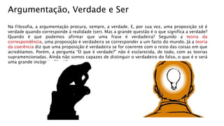 Na Filosofia, a argumentação procura, sempre, a verdade. E, por sua vez, uma proposição só é
verdade quando corresponde à realidade (ser). Mas a grande questão é o que significa a verdade?
Quando é que podemos afirmar que uma frase é verdadeira? Segundo a teoria da
correspondência, uma proposição é verdadeira se corresponder a um facto do mundo. Já a teoria
da coerência diz que uma proposição é verdadeira se for coerente com o resto das coisas em que
acreditamos. Porém, a pergunta “O que é verdade?” não é esclarecida, de todo, com as teorias
supramencionadas. Ainda não somos capazes de distinguir o verdadeiro do falso, o que é e será
uma grande incógnita filosófica.
Argumentação, Verdade e Ser
 