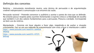 Definição dos conceitos
Retórica – instrumento moralmente neutro, uma técnica de persuasão e de argumentação
credível indispensável à comunicação e ao encontro da razão.
Persuasão racional – Pretende convencer o auditório a aceitar o ponto de vista que se defende.
No entanto possui respeito pelos ouvintes fomentando o espirito critico e a liberdade de escolha
que também é um dos valores fundamentais para a persuasão. Procura a verdade. Corresponde
ao bom uso da retórica.
Manipulação – Consiste em levar alguém a fazer algo, impedindo-o de avaliar a situação
criticamente. Faz-se um uso indevido da argumentação com vista a levar o interlocutor a aderir
de forma acrítica às propostas do emissor.
https://www.youtube.com/watch?v=KT2Y-
Jh0rug
https://www.youtube.com/watch?v=ytwOuk
DGb2g
 