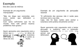 Exemplo
Dos dois usos da retórica
Exemplo de um argumento
manipulador
“Não me digas que concordas com
esses tantos que defendem a
eutanásia…
Com tanto sofrimento que há no
mundo, mais vale pensar noutros
problemas mais graves.”
Quem apresenta este argumento está a
tentar que o seu interlocutor deixe de
pensar se os defensores da eutanásia
têm razão ou não. Quer que aceite as
ideias do orador sem pensar muito.
Exemplo de um argumento de persuasão
racional
“O sofrimento das pessoas não é razão para
terminar com a sua vida.
Logo, não há boas razões para aceitar a
eutanásia como prática eticamente correta.”
Quem apresenta este argumento está a tentar
persuadir o auditório sem o pretender
manipular, apresenta-lhe a sua razão para
pensar que a eutanásia não é eticamente
defensável.
Ex:pag 124
 