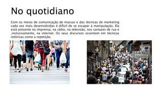 No quotidiano
Com os meios de comunicação de massas e das técnicas de marketing
cada vez mais desenvolvidas é difícil de se escapar à manipulação. Ela
está presente na imprensa, na rádio, na televisão, nos cartazes de rua e
,inclusivamente, na internet. Os seus discursos assentam em técnicas
retóricas como a repetição.
 