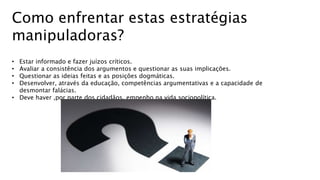 Como enfrentar estas estratégias
manipuladoras?
• Estar informado e fazer juízos críticos.
• Avaliar a consistência dos argumentos e questionar as suas implicações.
• Questionar as ideias feitas e as posições dogmáticas.
• Desenvolver, através da educação, competências argumentativas e a capacidade de
desmontar falácias.
• Deve haver ,por parte dos cidadãos, empenho na vida sociopolítica.
 