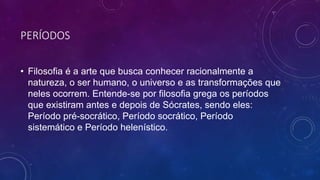 PERÍODOS
• Filosofia é a arte que busca conhecer racionalmente a
natureza, o ser humano, o universo e as transformações que
neles ocorrem. Entende-se por filosofia grega os períodos
que existiram antes e depois de Sócrates, sendo eles:
Período pré-socrático, Período socrático, Período
sistemático e Período helenístico.
 