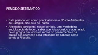 PERÍODO SISTEMÁTICO
• Este período tem como principal nome o filósofo Aristóteles
de Estagira, discípulo de Platão
• Aristóteles apresenta, nesse período, uma verdadeira
enciclopédia de todo o saber que foi produzido e acumulado
pelos gregos em todos os ramos do pensamento e da
prática considerando essa totalidade de saberes como
sendo a Filosofia.
 