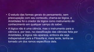 • O estudo das formas gerais do pensamento, sem
preocupação com seu conteúdo, chama-se lógica, e
Aristóteles foi o criador da lógica como instrumento do
conhecimento em qualquer campo do saber.
• A lógica não é uma ciência, mas o instrumento para a
ciência e, por isso, na classificação das ciências feita por
Aristóteles, a lógica não aparece, embora ela seja
indispensável para a Filosofia e, mais tarde, tenha se
tornado um dos ramos específicos dela.
 