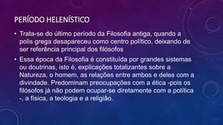 PERÍODO HELENÍSTICO
• Trata-se do último período da Filosofia antiga, quando a
polis grega desapareceu como centro político, deixando de
ser referência principal dos filósofos
• Essa época da Filosofia é constituída por grandes sistemas
ou doutrinas, isto é, explicações totalizantes sobre a
Natureza, o homem, as relações entre ambos e deles com a
divindade. Predominam preocupações com a ética -pois os
filósofos já não podem ocupar-se diretamente com a política
-, a física, a teologia e a religião.
 