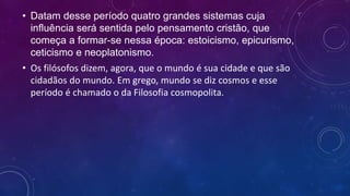 • Datam desse período quatro grandes sistemas cuja
influência será sentida pelo pensamento cristão, que
começa a formar-se nessa época: estoicismo, epicurismo,
ceticismo e neoplatonismo.
• Os filósofos dizem, agora, que o mundo é sua cidade e que são
cidadãos do mundo. Em grego, mundo se diz cosmos e esse
período é chamado o da Filosofia cosmopolita.
 