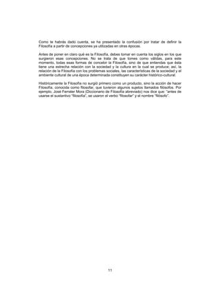 11
Como te habrás dado cuenta, se ha presentado la confusión por tratar de definir la
Filosofía a partir de concepciones ya utilizadas en otras épocas.
Antes de poner en claro qué es la Filosofía, debes tomar en cuenta los siglos en los que
surgieron esas concepciones. No se trata de que tomes como válidas, para este
momento, todas esas formas de concebir la Filosofía, sino de que entiendas que ésta
tiene una estrecha relación con la sociedad y la cultura en la cual se produce; así, la
relación de la Filosofía con los problemas sociales, las características de la sociedad y el
ambiente cultural de una época determinada constituyen su carácter histórico-cultural.
Históricamente la Filosofía no surgió primero como un producto, sino la acción de hacer
Filosofía, conocida como filosofar, que tuvieron algunos sujetos llamados filósofos. Por
ejemplo, José Ferrater Mora (Diccionario de Filosofía abreviado) nos dice que: “antes de
usarse el sustantivo “filosofía”, se usaron el verbo “filosofar” y el nombre “filósofo”.
 
