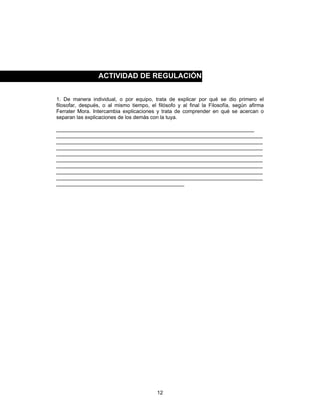 12
1. De manera individual, o por equipo, trata de explicar por qué se dio primero el
filosofar, después, o al mismo tiempo, el filósofo y al final la Filosofía, según afirma
Ferrater Mora. Intercambia explicaciones y trata de comprender en qué se acercan o
separan las explicaciones de los demás con la tuya.
____________________________________________________________________
_______________________________________________________________________
_______________________________________________________________________
_______________________________________________________________________
_______________________________________________________________________
_______________________________________________________________________
_______________________________________________________________________
_______________________________________________________________________
_______________________________________________________________________
____________________________________________
ACTIVIDAD DE REGULACIÓN
 