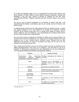 13
Se cuenta que Pitágoras (siglo VI a.C.) al preguntarle el príncipe León sobre lo que
hacía, después de haber tratado con gran sabiduría algunas cuestiones, contestó que
filosofaba; y que aún más, cuando el príncipe le preguntó de qué arte hacía
principalmente profesión, Pitágoras respondió que arte no sabía ninguno, sino que era
filósofo.2
Por eso es que la primera concepción de la Filosofía se refiere más bien a las
características del filosofar y del filósofo, pero de ahí a atribuir las de la Filosofía, sólo
había un paso.
La palabra filósofo proviene de las raíces griegas philein que significa amante, y sophia
que significa sabiduría. Por lo que filósofo es un amante de la sabiduría. Filosofía
proviene de las mismas raíces pero con un cambio para quedar en philos: amor y
sophía: sabiduría, amor a la sabiduría, y sus características en la Antigua Grecia fueron
las de un afán de saber libre y desinteresado.
Así como esta primera concepción de Filosofía es válida para su época histórica, las
demás tienen la misma consideración: son válidas para el contexto histórico en el que
surgieron; con lo cual, nuestra primera confusión sobre Filosofía ante las diez
definiciones del principio, se aclara al considerar que éstas son las que se le han
atribuido en el transcurso de los años.
Pero, ¿quién es la Filosofía?, pues aún no hemos resuelto el asunto. No obstante que se
definió etimológicamente como amor por la sabiduría, ¿eso será todo lo que es la
Filosofía? Si observamos nuevamente las diez definiciones con las que empezamos,
veremos que son diversos los asuntos a los que alude. Veamos:
Filósofos Objetos de estudio
Presocráticos: Tales, Anaxímenes,
Anaximandro, Demócrito, Pitágoras,
Empédocles, Parménides y Heráclito.
Principios ordenadores del Cosmos (o
Universo).
Platón Ascensión de la personalidad y la
sociedad humana por medio de la
sabiduría.
Aristóteles Ciencia de lo universal (o del ser).
Cicerón
Séneca
Invención de leyes y guía para la virtud;
teoría y arte de la conducta recta.
San Agustín
Santo Tomás
Sierva de la Teología.
Descartes La sabiduría, la vida, invención de las
artes.
Kant El alcance del conocimiento humano
(problemas del conocer).
2
Cfr. Zea, Op. cit. p. 9.
 