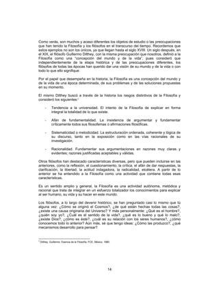 14
Como verás, son muchos y acaso diferentes los objetos de estudio o las preocupaciones
que han tenido la Filosofía y los filósofos en el transcurso del tiempo. Recordemos que
estos ejemplos no son los únicos, ya que llegan hasta el siglo XVIII. Un siglo después, en
el XIX, el filósofo Guillermo Dilthey, con la misma preocupación que nosotros, definió a la
Filosofía como una “concepción del mundo y de la vida”, pues consideró que
independientemente de la etapa histórica y de las preocupaciones diferentes, los
filósofos de todas las épocas han querido dar una visión de su mundo y de la vida o con
todo lo que ello signifique.
Por el papel que desempeña en la historia, la Filosofía es una concepción del mundo y
de la vida de una época determinada, de sus problemas y de las soluciones propuestas
en su momento.
El mismo Dilthey buscó a través de la historia los rasgos distintivos de la Filosofía y
consideró los siguientes:3
- Tendencia a la universidad. El intento de la Filosofía de explicar en forma
integral la totalidad de lo que existe.
- Afán de fundamentalidad. La insistencia de argumentar y fundamentar
críticamente todos sus filosofemas o afirmaciones filosóficas.
- Sistematicidad o metodicidad. La estructuración ordenada, coherente y lógica de
su discurso, tanto en la exposición como en las vías racionales de su
investigación.
- Racionalidad. Fundamentar sus argumentaciones en razones muy claras y
evidentes; razones justificadas aceptables y válidas.
Otros filósofos han destacado características diversas, pero que pueden incluirse en las
anteriores, como la reflexión, el cuestionamiento, la crítica, el afán de dar respuestas, la
clarificación, la libertad, la actitud indagadora, la radicalidad, etcétera. A partir de lo
anterior se ha entendido a la Filosofía como una actividad que contiene todas esas
características.
Es un sentido amplio y general, la Filosofía es una actividad autónoma, metódica y
racional que trata de integrar en un esfuerzo totalizador los conocimientos para explicar
al ser humano, su vida y su hacer en este mundo.
Los filósofos, a lo largo del devenir histórico, se han preguntado casi lo mismo que tú
alguna vez: ¿Cómo se originó el Cosmos?, ¿de qué están hechas todas las cosas?,
¿existe una causa originaria del Universo? Y más personalmente: ¿Qué es el hombre?,
¿quién soy yo?, ¿Cuál es el sentido de la vida?, ¿qué es lo bueno y qué lo malo?,
¿existe Dios?, ¿cómo es éste?, ¿cuál es su relación con los seres humanos?, ¿cómo
conocemos todo lo anterior? Aún más, sé que tengo ideas: ¿Cómo las produzco?, ¿qué
mecanismos desarrollo para pensar?
3
Dilthey, Guillermo: Esencia de la Filosofía, FCE, México, 1980.
 
