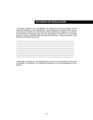 15
1. En equipo, discute con tus compañeros si es verdad que se han hecho alguna vez las
anteriores preguntas, y que especifiquen a qué definiciones de Filosofía creen que se
acercan ésas, tomando en cuenta las diez primeras definiciones. Después se expondrán
los productos de los equipos para notar las coincidencias y diferencias. Si no puedes
discutir en equipo, reflexiona sobre las preguntas anteriores e intenta especificar a qué
definición de Filosofía se acercan.
____________________________________________________________________
____________________________________________________________________
____________________________________________________________________
____________________________________________________________________
____________________________________________________________________
____________________________________________________________________
____________________________________________________________________
____________________________________________________________________
____________________________________________________________________
____________________________________________________________________
Todas estas cuestiones son sólo algunas de las muchas que han planteado y respondido
la Filosofía y los filósofos; y al momento de hacerlas, ya se está filosofando y se es
filósofo.
ACTIVIDAD DE REGULACIÓN
 