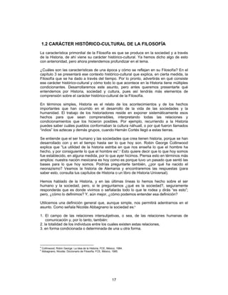17
1.2 CARÁCTER HISTÓRICO-CULTURAL DE LA FILOSOFÍA
La característica primordial de la Filosofía es que se produce en la sociedad y a través
de la Historia, de ahí viene su carácter histórico-cultural. Ya hemos dicho algo de esto
con anterioridad, pero ahora pretendemos profundizar en el tema.
¿Cuáles son las características de una época y cómo se reflejan en su Filosofía? En el
capítulo 3 se presentará ese contexto histórico-cultural que explica, en cierta medida, la
Filosofía que se ha dado a través del tiempo. Por lo pronto, advertirás en qué consiste
ese carácter histórico-cultural y cómo todo lo que acontece en la Historia tiene múltiples
condicionantes. Desarrollaremos este asunto, pero antes queremos presentarte qué
entendemos por Historia, sociedad y cultura, pues así tendrás más elementos de
comprensión sobre el carácter histórico-cultural de la Filosofía.
En términos simples, Historia es el relato de los acontecimientos y de los hechos
importantes que han ocurrido en el desarrollo de la vida de las sociedades y la
humanidad. El trabajo de los historiadores reside en exponer sistemáticamente esos
hechos para que sean comprensibles, interpretando todas las relaciones y
condicionamientos que los hicieron posibles. Por ejemplo, recurriendo a la Historia
puedes saber cuáles pueblos conformaban la cultura náhuatl, o por qué fueron llamados
“indios” los aztecas y demás grupos, cuando Hernán Cortés llegó a estas tierras.
Se entiende que el ser humano y las sociedades que crea tienen historia, porque se han
desarrollado con y en el tiempo hasta ser lo que hoy son. Robin George Collinwood
explica que “La utilidad de la historia estriba en que nos enseña lo que el hombre ha
hecho, y por consiguiente lo que el hombre es”.4
Esto quiere decir que lo que hoy somos
fue establecido, en alguna medida, por lo que ayer hicimos. Piensa esto en términos más
amplios: nuestra nación mexicana es hoy como es porque tuvo un pasado que sentó las
bases para lo que hoy somos. Podrías preguntarte también, ¿por qué ha nacido el
neonazismo? Veamos la historia de Alemania y encontraremos las respuestas (para
saber esto, consulta tus capítulos de Historia o un libro de Historia Universal).
Hemos hablado de la Historia, y en las últimas líneas lo hemos hecho sobre el ser
humano y la sociedad, pero, si te preguntamos ¿qué es la sociedad?, seguramente
responderás que es donde vivimos o señalarás todo lo que te rodea y dirás “es esto”;
pero, ¿cómo lo definimos? Y, aún mejor, ¿cómo podemos entender esa definición?
Utilicemos una definición general que, aunque simple, nos permitirá adentrarnos en el
asunto. Como señala Nicolás Abbagnano la sociedad es:5
1. El campo de las relaciones intersubjetivas, o sea, de las relaciones humanas de
comunicación y, por lo tanto, también:
2. la totalidad de los individuos entre los cuales existen estas relaciones,
3. en forma condicionada o determinada de una u otra forma.
4
Collinwood, Robin George: La idea de la Historia, FCE, México, 1984.
5
Abbagnano, Nicolás: Diccionario de Filosofía, FCE, México, 1985.
 