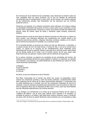 18
En el transcurso de la historia de las sociedades, esas relaciones se hicieron cada vez
más complejas entre los seres humanos, por lo que se necesitó de estructuras
convenientes para el mantenimiento y buen curso de las mismas. Así nacieron algunas
de las instituciones sociales más importantes: por las relaciones que los hombres
sostenían entre sí.
Pensemos, por ejemplo, en la relación económica entre individuos. En la época antigua
se necesitaba únicamente del acuerdo en forma y precio entre el que compraba y el que
vendía; ahora, aparentemente, hacemos lo mismo, pero detrás de toda esa relación hay
bancos, tasas de interés, leyes de oferta y demanda, papel moneda, producción,
etcétera.
Podemos darnos cuenta de otros tipos de relación humanas con sólo echar un vistazo en
torno nuestro. Las relaciones afectivas que mantenemos con nuestra familia y las
relaciones económicas, políticas, religiosas, laborales, artísticas, etcétera, en fin, todo lo
que el hombre ha producido en sociedad, es un producto social.
En la sociedad también se producen los modos de vida que diferencian, o asemejan, a
un grupo humano de otro. De esas formas o modos de vida, a una se le conoce como
cultura. La cultura es el conjunto de las manifestaciones tanto materiales como
espirituales del hombre en general. Debido a que ésta es un producto social, está influida
por las demás partes de lo social y por el hombre mismo; de ahí que, según esas
determinaciones, por ejemplo, nuestra cultura sea tan diferente de la japonesa.
En la cultura, entonces, se abarcan los resultados de las actividades del hombre. No
obstante la generalidad del término (pues engloba lo material y lo espiritual, por ejemplo
una pirámide y una sinfonía), se puede diferenciar lo que entiende por cultura en varios
rubros fácilmente identificables:
a) Religión;
b) arte en general;
c) Filosofía, y
d) ciencias
De éstos, el que nos interesa es el de la Filosofía.
Karl Marx, preocupado por el asunto que ahora nos ocupa, se preguntaba ¿cómo
explicar las condiciones jurídicas y cómo las formas políticas?, cuestionamiento válido
para cualquiera de los rubros de la cultura anteriormente señalados. Y comprendió que
no podía explicarse por sí mismas, sino por las condiciones materiales de vida en la
sociedad, y que era necesario estudiarla para comprender lo que se produce en ella (con
esto no queremos decir que la respuesta de Marx sea la única, pues hay otros filósofos
que dan diferentes explicaciones a los mismos asuntos).
En su Prólogo a la Contribución a la Crítica de la Economía Política del 526
utilizó la
“metáfora del edificio”, que le sirvió para explicar cómo entendía a la sociedad: La
sociedad se parece a un edificio, éste debe tener buenos cimientos, pues si construyo
los pisos a flor de tierra se caerán fácilmente. Esos cimientos son a la sociedad su base
6
Marx, Karl: Prólogo a la Contribución de la Economía Política del 52, en Cuadernos de Pasado y Presente, México, 1984.
 
