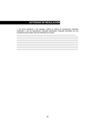 20
1. En forma individual, o por equipos, realiza un listado de expresiones culturales
materiales y otro de expresiones culturales espirituales. Después discútelas con tus
compañeros para saber qué han entendido por cultura.
____________________________________________________________________
_______________________________________________________________________
_______________________________________________________________________
_______________________________________________________________________
_______________________________________________________________________
_______________________________________________________________________
_______________________________________________________________________
_______________________________________________________________________
_______________________________________________________________________
ACTIVIDAD DE REGULACIÓN
 