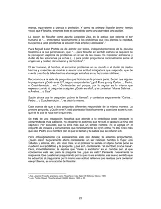 22
menos, equivalente a ciencia o profesión. Y como es primero filosofar (como hemos
visto), que Filosofía, entonces éste es concebido como una actividad, una acción.
La acción de filosofar como apunta Leopoldo Zea, es la actitud que ostenta el ser
humano al “… enfrentarse racionalmente a los problemas que nos plantea la realidad,
buscando a tales problemas la solución más amplia y adecuada”. 7
Para Miguel León Portilla es de admitir por todos, independientemente de la escuela
filosófica a la que pertenezcan, que: “… para filosofar en sentido estricto se requiere de
la percepción explícita de problemas en el ser de las cosas. Es menester admirarse y
dudar de las soluciones ya echas (…) para poder preguntarse racionalmente sobre el
origen ser y destino del universo y del hombre”.8
El ser humano, el hombre, al encontrar problemas en su mundo o al dudar de ciertos
hechos y creencias es movido a asumir una actitud indagadora que responda, que dé
cuenta o razón de tales hechos al emerger extraños en su horizonte cotidiano.
Recorramos a la serie de preguntas que hicimos en la primera parte. Supón que alguien
te preguntara ¿Quién eres tú?, seguro responderías “¿yo? Pues yo soy Carlos…, Pedro,
o Cuauhtemotzin… etc.”. Contestarías así porque, por lo regular es lo mismo que
esperas cuando tú preguntas a alguien ¿Quién es ella?, y te contestan “ella es Sabrina…
o Avelina… o Elsa”.
Supón ahora que te preguntan ¿cómo te llamas?, y contestas seguramente “Carlos…
Pedro… o Cuauhtemotzin…”, es decir lo mismo.
Date cuenta de que a dos preguntas diferentes respondiste de la misma manera. La
primera pregunta, ¿Quién eres?, está planteada filosóficamente y cuestiona sobre tu ser:
qué es lo que te hace ser lo que eres.
Se trata de una indagación filosófica que atiende a lo ontológico (este concepto lo
comprenderás más adelante, no obstante te pedimos que revises el glosario al final del
capítulo). Por supuesto que tú eres más que un simple nombre, no te agotas en el
conjunto de vocales y consonantes que fonéticamente se oyen como Pe-dro. Eres más
que eso, Pedro es el nombre con el que te llaman y tú sabes que se refieren a ti.
Pero ontológicamente (ya explicaremos esto con detalle) te estamos preguntando,
¿quién eres? Seguramente ahora contestarás: un ser racional, hombre o mujer, con
virtudes y errores, etc., etc. Aún más, si el profesor te señala el objeto donde pone su
cuaderno o el portafolio y te pregunta, ¿qué es?, contestarás, “el escritorio o una mesa”.
Pero, inmediatamente, te explica que “mesa o escritorio” es el nombre con el que
conocemos este ser, pero la pregunta fue ¿qué es esto? Pensarás nuevamente la
respuesta. Ese cuestionar preguntando por lo que no es evidente, ese nuevo sentido que
ha adquirido el preguntarte por ti mismo esa actitud reflexiva que realizas para contestar
ese problema, es una acción de filosofar.
7
Zea, Leopoldo: Filosofía americana como Filosofía sin más, Siglo XXI Editores, México, 1989.
8
León- Portilla, Miguel: Filosofía náhuatl, UNAM, México, 1983, p. 55.
 
