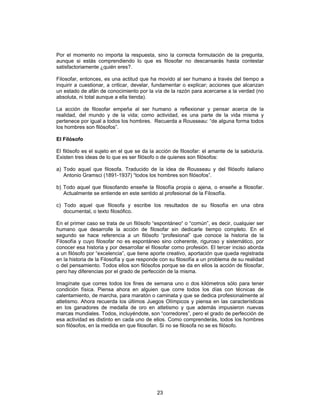 23
Por el momento no importa la respuesta, sino la correcta formulación de la pregunta,
aunque si estás comprendiendo lo que es filosofar no descansarás hasta contestar
satisfactoriamente ¿quién eres?.
Filosofar, entonces, es una actitud que ha movido al ser humano a través del tiempo a
inquirir a cuestionar, a criticar, develar, fundamentar o explicar; acciones que alcanzan
un estado de afán de conocimiento por la vía de la razón para acercarse a la verdad (no
absoluta, ni total aunque a ella tienda).
La acción de filosofar empeña al ser humano a reflexionar y pensar acerca de la
realidad, del mundo y de la vida; como actividad, es una parte de la vida misma y
pertenece por igual a todos los hombres. Recuerda a Rousseau: “de alguna forma todos
los hombres son filósofos”.
El Filósofo
El filósofo es el sujeto en el que se da la acción de filosofar: el amante de la sabiduría.
Existen tres ideas de lo que es ser filósofo o de quienes son filósofos:
a) Todo aquel que filosofa. Traducido de la idea de Rousseau y del filósofo italiano
Antonio Gramsci (1891-1937) “todos los hombres son filósofos”.
b) Todo aquel que filosofando enseñe la filosofía propia o ajena, o enseñe a filosofar.
Actualmente se entiende en este sentido al profesional de la Filosofía.
c) Todo aquel que filosofa y escribe los resultados de su filosofía en una obra
documental, o texto filosófico.
En el primer caso se trata de un filósofo “espontáneo“ o “común”, es decir, cualquier ser
humano que desarrolle la acción de filosofar sin dedicarle tiempo completo. En el
segundo se hace referencia a un filósofo “profesional” que conoce la historia de la
Filosofía y cuyo filosofar no es espontáneo sino coherente, riguroso y sistemático, por
conocer esa historia y por desarrollar el filosofar como profesión. El tercer inciso aborda
a un filósofo por “excelencia”, que tiene aporte creativo, aportación que queda registrada
en la historia de la Filosofía y que responde con su filosofía a un problema de su realidad
o del pensamiento. Todos ellos son filósofos porque se da en ellos la acción de filosofar,
pero hay diferencias por el grado de perfección de la misma.
Imagínate que corres todos los fines de semana uno o dos kilómetros sólo para tener
condición física. Piensa ahora en alguien que corre todos los días con técnicas de
calentamiento, de marcha, para maratón o caminata y que se dedica profesionalmente al
atletismo. Ahora recuerda los últimos Juegos Olímpicos y piensa en las características
en los ganadores de medalla de oro en atletismo y que además impusieron nuevas
marcas mundiales. Todos, incluyéndote, son “corredores”, pero el grado de perfección de
esa actividad es distinto en cada uno de ellos. Como comprenderás, todos los hombres
son filósofos, en la medida en que filosofan. Si no se filosofa no se es filósofo.
 