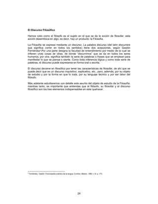 24
El Discurso Filosófico
Hemos visto como el filósofo es el sujeto en el que se da la acción de filosofar; esta
acción desemboca en algo, es decir, hay un producto: la Filosofía.
La Filosofía se expresa mediante un discurso. La palabra discurso (del latín discurrere
que significa correr en todos los sentidos) tiene dos acepciones, según Gastón
Fernández9
.Por una parte designa la facultad de entendimiento por medio de la cual se
infieren unas cosas de otras; de donde “discurrimos” que se da en todos los seres
humanos; por otra, significa también la serie de palabras o frases que se emplean para
manifestar lo que se piensa o siente. Como toda inferencia lógica y como toda serie de
palabras, el discurso puede expresarse en forma oral o escrita.
El discurso deviene en filosófico por tener las características de filosofar, de ahí que se
puede decir que es un discurso inquisitivo, explicativo, etc., pero, además, por su objeto
de estudio y por la forma en que lo trata, por su lenguaje técnico y por ser labor del
filósofo.
Más adelante estudiaremos con detalle este asunto del objeto de estudio de la Filosofía;
mientras tanto, es importante que entiendas que el filósofo, su filosofar y el discurso
filosófico son los tres elementos indispensables en este quehacer.
9
Fernández, Gastón: Enciclopedia práctica de la lengua, Cumbre, México, 1980, t. III, p. 173.
 