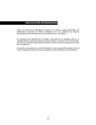 26
Ahora, no dudes de tu capacidad de filosofar y ser filósofo, aunque espontáneo. No
pretendemos convertirte en filósofo profesional, sino que aprendas las nociones
elementales sobre la Filosofía para que te introduzcas en su quehacer.
Es importante que adviertas que el filósofo, como parte de la sociedad, está en un
contexto histórico-cultural que influye en él para producir su discurso. De la misma forma,
ese discurso contendrá esas determinaciones e incluso las hará conscientes, por parte
de su constitución.
La filosofía se encuentra en la acción de filosofar, y ésta nos permitirá acceder en forma
vívida a aquello que hasta ahora se nos presenta un tanto abstracto en esa disciplina.
EXPLICACIÓN INTEGRADORA
 