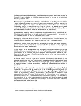 28
Con este panorama comprenderás la variedad de temas y objetos que puede estudiar la
Filosofía. Y, sin embargo, los filósofos gustan de hablar en general de un objeto de
estudio. ¿Cómo es esto?.
No creas que hay contradicción al decir que tiene “objetos” de estudio y a la vez un solo
“objeto” de estudio. Cuando nos referimos a un objeto de estudio hacemos abstracción*
de todos los objetos para indicar éste. Por ejemplo, cuando dices “ser humano” te
refieres a la abstracción que has hecho de todos los miembros de la especie: hombres y
mujeres. De los hombres y mujeres de todo el mundo abstraes lo esencial de ellos y,
entonces, es válido decir que entran en la clasificación de “ser humano”.
Podemos decir, entonces, que la Filosofía tiene un objeto de estudio: la totalidad o el ser.
Filosóficamente hablando, el ser es todo lo que existe (seres abstractos y concretos), lo
que son en sí mismos, es decir, la totalidad de lo que existe.
En lenguaje coloquial tú dices “las cosas”, los científicos prefieren decir “los objetos”, los
filósofos decimos “los seres”; pero todos nos referimos más o menos a lo mismo.
La Filosofía estudia el ser, en general, o la totalidad de todo lo que existe; entonces,
puede estudiar cualquier “cosa” de esa totalidad. Para el filósofo no hay objeto de
estudio al que no pueda tener acceso.
Con lo anterior no se debe entender que el filósofo, al estudiar cualquier cosa de esa
totalidad, deba saberlo todo. Lo que se da en la Filosofía es la integración perfectible del
conocimiento de la totalidad, pero no la totalidad del conocimiento acerca de todo.
Suponemos que empezar a filosofar es difícil y que no te fue muy comprensible lo
anterior. Expliquemos:
El filósofo estudia cualquier objeto de la totalidad, pero no todos los objetos de esa
totalidad. Es diferente decir que estudio algo o que estudio todo. En este aspecto suele
haber un problema: si puedo estudiar cualquier objeto, por ejemplo al hombre, ¿cuál es
la diferencia entre la Filosofía, la Psicología y la Biología, pues esas ciencias también lo
estudian?
En efecto, si al hombre lo estudian esas ciencias, ¿no se triplican los esfuerzos? ¿Qué
puede decir la Filosofía que no hayan dicho ya las otras ciencias? Las preguntas son
válidas y es verdad que si la Filosofía hiciera lo mismo que la Biología o la Psicología,
dejaría de ser Filosofía y pasaría a ser Psicología o Biología; pero no, la Filosofía hace
algo distinto. No trata al “hombre” desde un punto de vista particular como esa ciencia,
no desde la estructura y funcionamiento de su organismo (Biología), o la estructura y
funcionamiento de su mente y su conducta (Psicología), sino desde un punto de vista
integral en el conjunto de la totalidad. Por ejemplo, la Filosofía estudiaría al hombre
preguntándose de la siguiente manera:
*
Consulta en el glosario la palabra abstracción para que puedas comprender su significado.
 