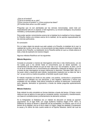29
¿Qué es el hombre?
¿Cuál es el sentido de su vida?
¿Cómo conoce el hombre? o ¿Cómo produce las ideas?
¿El hombre tiene alma o es sólo cuerpo?
Preguntas que no son planteadas por las ciencias mencionadas, sobre todo por
especializarse sólo en un aspecto: el del organismo y su función (biológica), los procesos
mentales y conductuales (psicológicos).
Para poder aportar conocimientos acerca de la totalidad de la realidad en forma integral,
la Filosofía realiza una síntesis acerca de la realidad, de los aportes especializados de
las ciencias particulares.
En conclusión:
Por no haber objeto de estudio que esté vedado a la Filosofía, la totalidad de lo real, la
realidad del mundo y de la vida, y el conocimiento de tales objetos constituye el objeto de
estudio de la Filosofía. La totalización de la Filosofía estriba en que su mirada abarca el
todo y trata de explicarlo de manera integral.
Algunos métodos filosóficos son los siguientes:
Método Mayéutico
Consiste en proceder a manera de interrogatorio entre dos o más interlocutores, uno de
los cuales guía a los demás hasta el conocimiento que se desea aprender. Lo
característico de este método es que se hace “dar a luz” los conceptos, es decir, con él
no se da el contenido de un conocimiento por adelantado y después se explica, sino que
a través de ese interrogatorio el propio interlocutor lo descubre. Sócrates (469- 399 a.c.)
fue quien utilizó y desarrolló este método, bautizándolo mayéutico por su labor de “dar a
luz”, ya que como su madre era partera, él también ayudó a parir ideas.
El método mayéutico se divide en dos partes: una positiva, constructiva o propiamente
mayéutica que utilizaba con sus discípulos; y otra negativa, destructiva o irónica que
empleaba con los sofistas. Esta última consistía en enlazar al interlocutor “contrincante”
para, después, demostrar su ignorancia, a través de ciertas preguntas aparentemente
sencillas.
Método Dialéctico
Este método ha sido concebido en formas distintas a través del tiempo. El factor común
radica en que se aplica a lo que está en constante cambio, movimiento y transformación,
con base en contradicciones y enfrentamiento de elemento contrario.
En la Antigüedad, la Dialéctica era un método de discusión en donde se oponían
argumentos. En el siglo XVIII, con Jorge Guillermo Federico Hegel (1779- 1831), la
Dialéctica se aplica al devenir y desarrollo de las sociedades y la historia, pero no en el
terreno de la realidad, sino en el de lo ideal o lo lógico. Hegel era idealista y fundamentó
la causa y fin último de todo cuanto existe en el Espíritu Absoluto, dentro del cual los
 