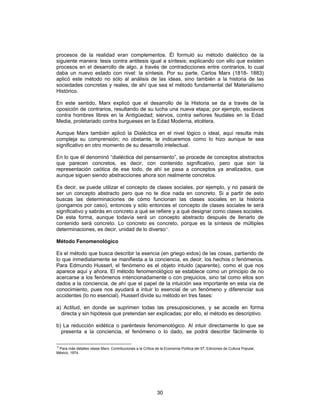 30
procesos de la realidad eran complementos. Él formuló su método dialéctico de la
siguiente manera: tesis contra antitesis igual a síntesis; explicando con ello que existen
procesos en el desarrollo de algo, a través de contradicciones entre contrarios, lo cual
daba un nuevo estado con nivel: la síntesis. Por su parte, Carlos Marx (1818- 1883)
aplicó este método no sólo al análisis de las ideas, sino también a la historia de las
sociedades concretas y reales, de ahí que sea el método fundamental del Materialismo
Histórico.
En este sentido, Marx explicó que el desarrollo de la Historia se da a través de la
oposición de contrarios, resultando de su lucha una nueva etapa; por ejemplo, esclavos
contra hombres libres en la Antigüedad; siervos, contra señores feudales en la Edad
Media, proletariado contra burgueses en la Edad Moderna, etcétera.
Aunque Marx también aplicó la Dialéctica en el nivel lógico o ideal, aquí resulta más
compleja su comprensión; no obstante, te indicaremos como lo hizo aunque te sea
significativo en otro momento de su desarrollo intelectual.
En lo que él denominó “dialéctica del pensamiento”, se procede de conceptos abstractos
que parecen concretos, es decir, con contenido significativo, pero que son la
representación caótica de ese todo, de ahí se pasa a conceptos ya analizados, que
aunque siguen siendo abstracciones ahora son realmente concretos.
Es decir, se puede utilizar el concepto de clases sociales, por ejemplo, y no pasará de
ser un concepto abstracto pero que no te dice nada en concreto. Si a partir de esto
buscas las determinaciones de cómo funcionan las clases sociales en la historia
(pongamos por caso), entonces y sólo entonces el concepto de clases sociales te será
significativo y sabrás en concreto a qué se refiere y a qué designar como clases sociales.
De esta forma, aunque todavía será un concepto abstracto después de llenarlo de
contenido será concreto. Lo concreto es concreto, porque es la síntesis de múltiples
determinaciones, es decir, unidad de lo diverso11
.
Método Fenomenológico
Es el método que busca describir la esencia (en griego eidos) de las cosas, partiendo de
lo que inmediatamente se manifiesta a la conciencia, es decir, los hechos o fenómenos.
Para Edmundo Husserl, el fenómeno es el objeto intuido (aparente), como el que nos
aparece aquí y ahora. El método fenomenológico se establece como un principio de no
acercarse a los fenómenos intencionadamente o con prejuicios, sino tal como ellos son
dados a la conciencia, de ahí que el papel de la intuición sea importante en esta vía de
conocimiento, pues nos ayudará a intuir lo esencial de un fenómeno y diferenciar sus
accidentes (lo no esencial). Husserl divide su método en tres fases:
a) Actitud, en donde se suprimen todas las presuposiciones, y se accede en forma
directa y sin hipótesis que pretendan ser explicadas; por ello, el método es descriptivo.
b) La reducción eidética o paréntesis fenomenológico. Al intuir directamente lo que se
presenta a la conciencia, el fenómeno o lo dado, se podrá describir fácilmente lo
P
Para más detalles véase Marx, Contribuciones a la Crítica de la Economía Política del 57, Ediciones de Cultura Popular,
México, 1974.
 