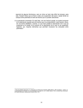 31
esencial de algunos fenómenos, pero en otros se hará más difícil tal proceso; para
esto, Husserl indica que se lleve a cabo una suspensión del juicio o epojé donde se
coloque entre paréntesis la serie de hechos que no pueden describirse.
c) La percepción inmanente. En esta fase, una vez hecha la epojé, se puede incorporar
en la descripción aquella serie de hechos que no se describieron, para hacerlo, ahora,
de una forma detallada y precisa. Lo que hará posible la descripción de lo que se
suspendió en la epojé, es el avance en la descripción de lo que no se suspendió,
logrando, así, mayores elementos que permitan incorporar los colocados entre
paréntesis.12
12
Para más detalles véase Xirau, R.: Introducción a la Historia de la Filosofía, UNAM, México, 1987; González V., Juliana: “La
Fenomenología en la Filosofía”, En las humanidades en el siglo XX, Vol. 5, UNAM, México, 1979, y Ferrater Mora, Diccionario
de Filosofía abreviado, Sudamericana, Buenos Aires, 1975.
 