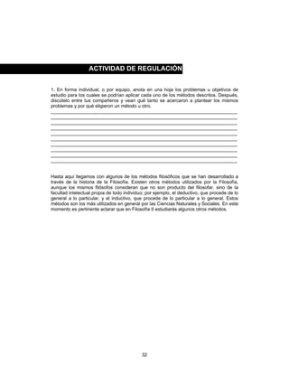 32
1. En forma individual, o por equipo, anota en una hoja los problemas u objetivos de
estudio para los cuales se podrían aplicar cada uno de los métodos descritos. Después,
discútelo entre tus compañeros y vean qué tanto se acercaron a plantear los mismos
problemas y por qué eligieron un método u otro.
_______________________________________________________________________
_______________________________________________________________________
_______________________________________________________________________
_______________________________________________________________________
_______________________________________________________________________
_______________________________________________________________________
_______________________________________________________________________
_______________________________________________________________________
_______________________________________________________________________
_______________________________________________________________________
Hasta aquí llegamos con algunos de los métodos filosóficos que se han desarrollado a
través de la historia de la Filosofía. Existen otros métodos utilizados por la Filosofía,
aunque los mismos filósofos consideran que no son producto del filosofar, sino de la
facultad intelectual propia de todo individuo; por ejemplo, el deductivo, que procede de lo
general a lo particular, y el inductivo, que procede de lo particular a lo general. Estos
métodos son los más utilizados en general por las Ciencias Naturales y Sociales. En este
momento es pertinente aclarar que en Filosofía II estudiarás algunos otros métodos.
ACTIVIDAD DE REGULACIÓN
 