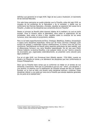 34
definitivo que generaría en el siglo XVIII, Siglo de las Luces e Ilustración, el nacimiento
de las Ciencias Naturales.
Con este breve panorama se puede entender que la Filosofía, antes del siglo XVIII, se
ocupaba de los problemas de la Naturaleza y de la sociedad, y desde que se
conformaron las Ciencias Naturales y Sociales, aquellas se separaron del cuerpo de la
Filosofía. ¿Cuáles son las disciplinas que comprende ahora la Filosofía?
Desde un principio se filosofó sobre diversos objetos de la realidad a la cual se podía
acceder. Unos lo hicieron sobre la Naturaleza, otros sobre la organización de las
sociedades, ésos sobre el alma o Dios, aquéllos sobre la conducta de los seres
humanos, otros más sobre el conocimiento, etcétera.
Pero no se habla específicamente de Ética, Ontología, Metafísica, Estética, Gnoseología
o Lógica como disciplinas específicas, menos aún de Física, Química o Biología, pues
aunque los griegos y medievales hicieron clasificaciones, no fueron como las que hoy
conocemos. Sencillamente se filosofó sobre aspectos particulares de esta realidad, que
al diferenciarse formaron una rama filosófica especializada. De ahí que para Pedro
Chávez Calderón, la doctrina filosófica, o de cualquier índole, es una " teoría o conjunto
de enunciados que, organizados sistemáticamente, se presentan como solución para
algún problema".14
Fue en el siglo XVIII, con Emmanuel Kant (filósofo alemán, 1724-1804), cuando se
dividió a la Filosofía en ramas y se delinearon las disciplinas que irían conformando el
Corpus Philosophicum.
Decir que la Filosofía tiene ramas que la conforman es hablar en el sentido de sus
divisiones o taxonomía. Para que no confundas lo que es una " rama", una disciplina, o
una doctrina, te pedimos que la clasificación de Filosofía tomada del libro de Gustavo
Escobar, en la cual se hace una división entre disciplinas teóricas y prácticas. Estas
disciplinas refieren a una parte por rama de la Filosofía que estudia aspectos generales
de una parte de la realidad total.15
14
Chávez Calderón, Pedro: Historia de las doctrinas filosóficas, Alhambra, México, 1992. p.11.
15
Escobar, Gustavo: Ética, McGraw-Hill, México, 1985, p.21.
 