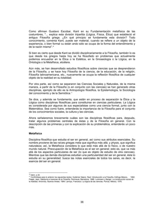 36
Como afirman Gustavo Escobar, Kant en su Fundamentación metafísica de las
costumbres, "... explica esta división tripartita (Lógica, Física, Ética) que estableció el
antiguo Filosofía griega. ¿En qué principio se fundamenta esta división? Todo
conocimiento, comenta Kant, puede ser material, cuando se refiere a un objeto de la
experiencia, o bien formal cu están ando sólo se ocupa de la forma del entendimiento y
de la razón misma".16
Si bien es cierto que desde Kant se dividió disciplinariamente a la Filosofía, también lo es
que desde los griegos hasta hoy se ha filosofado en problemas que actualmente
podemos encuadrar en la Ética o la Estética, en la Gnoseología o la Lógica, en la
Ontología o la Metafísica, etcétera.
Aún más, se han desarrollado estudios filosóficos sobre ciencias que se desprendieron
de la Filosofía, y se hace hoy Filosofía de la ciencia, de la educación, de la religión,
Filosofía latinoamericana, etc., nuevamente se ocupa la reflexión filosófica de cualquier
objeto de la realidad en su totalidad.
Por otra parte, así como se separaron las Ciencias Sociales y Naturales, de la misma
manera, a partir de la Filosofía (o en conjunto con las ciencias) se han generado otras
disciplinas, ejemplo de ello es la Antropología filosófica, la Epistemología, la Sociología
del conocimiento y de la Semiótica.17
Se dice, y además se fundamenta, que están en proceso de separación la Ética y la
Lógica como disciplinas filosóficas para constituirse en ciencias particulares. La Lógica
es considerada por algunos de sus especialistas como una ciencia formal, junto con la
Matemática. Sea como fuere, entenderás la importancia de la Filosofía para el conjunto
de los conocimientos sociales, la cultura y las ciencias.
Ahora señalaremos brevemente cuáles son las disciplinas filosóficas para, después,
tratar algunos problemas centrales de éstas y de la Filosofía en general. Con la
descripción de las primeras y con la explicación de su problemática, entenderás un poco
más.
Metafísica
Disciplina filosófica que estudia el ser en general, así como sus atributos esenciales. Su
nombre proviene de las raíces griegas meta que significa más allá, y physis, que significa
naturaleza; así, la Metafísica considera lo que está más allá de lo físico, o de nuestro
mundo natural. Preocupación de la Metafísica es el ser en general; esto es, que va más
allá de los aspectos particulares de ser (lo que es objeto de estudio de otra ciencias).
Mientras que las demás disciplinas estudian una particularidad del ser en general, ésta lo
estudia en su generalidad: busca las notas esenciales de todos los seres, es decir, la
esencia del ser en general.
16
Idem, p.34.
17
Confróntese para lo anterior los siguientes textos: Gutiérrez Sáenz, Raúl: Introducción a la Filosofía, Esfinge México, 1992;
Piaget, Jean: Sabiduría e ilusiones de la Filosofía, Península, Barcelona, 1988; Luckmann y Berger: La construcción social de
la realidad, Amorrotu, Buenos Airees, 1984; Larroyo, Francisco: La lógica de las ciencias, Porrúa, México, 1976.
 