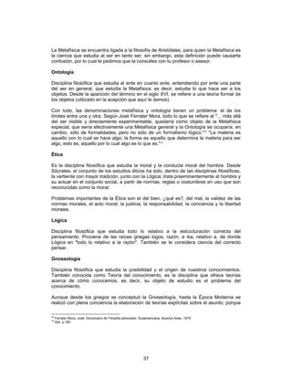 37
La Metafísica se encuentra ligada a la filosofía de Aristóteles, para quien la Metafísica es
la ciencia que estudia al ser en tanto ser; sin embargo, esta definición puede causarte
confusión, por lo cual te pedimos que la consultes con tu profesor o asesor.
Ontología
Disciplina filosófica que estudia al ente en cuanto ente, entendiendo por ente una parte
del ser en general, que estudia la Metafísica; es decir, estudia lo que hace ser a los
objetos. Desde la aparición del término en el siglo XVI, se refiere a una teoría formal de
los objetos (utilizado en la acepción que aquí le damos).
Con todo, las denominaciones metafísica y ontología tienen un problema: el de los
límites entre una y otra. Según José Ferrater Mora, todo lo que se refiere al "... más allá
del ser visible y directamente experimentable, quedaría como objeto de la Metafísica
especial, que sería efectivamente una Metafísica general y la Ontología se ocuparía, en
cambio, sólo de formalidades, pero no sólo de un formalismo lógico."18
"La materia es
aquello con lo cual se hace algo; la forma es aquello que determina la materia para ser
algo, esto es, aquello por lo cual algo es lo que es."19
Ética
Es la disciplina filosófica que estudia la moral y la conducta moral del hombre. Desde
Sócrates, el conjunto de los estudios éticos ha sido, dentro de las disciplinas filosóficas,
la vertiente con mayor tradición, junto con la Lógica; trata preeminentemente al hombre y
su actuar en el conjunto social, a partir de normas, reglas o costumbres en uso que son
reconocidas como la moral.
Problemas importantes de la Ética son el del bien, ¿qué es?, del mal, la validez de las
normas morales, el acto moral, la justicia, la responsabilidad, la conciencia y la libertad
morales.
Lógica
Disciplina filosófica que estudia todo lo relativo a la estructuración correcta del
pensamiento. Proviene de las raíces griegas logos, razón, e ika, relativo a, de donde
Lógica en "todo lo relativo a la razón". También se le considera ciencia del correcto
pensar.
Gnoseología
Disciplina filosófica que estudia la posibilidad y el origen de nuestros conocimientos.
También conocida como Teoría del conocimiento, es la disciplina que ofrece teorías
acerca de cómo conocemos, es decir, su objeto de estudio es el problema del
conocimiento.
Aunque desde los griegos se conceptuó la Gnoseología, hasta la Época Moderna se
realizó con plena conciencia la elaboración de teorías explícitas sobre el asunto, porque
18
Ferrater Mora, José: Diccionario de Filosofía abreviado. Sudamericana, Buenos Aires, 1975.
19
Ibid p.180.
 