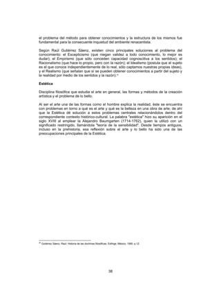 38
el problema del método para obtener conocimientos y la estructura de los mismos fue
fundamental para la consecuente inquietud del ambiente renacentista.
Según Raúl Gutiérrez Sáenz, existen cinco principales soluciones al problema del
conocimiento: el Escepticismo (que niegan validez a todo conocimiento, lo mejor es
dudar); el Empirismo (que sólo conceden capacidad cognoscitiva a los sentidos); el
Racionalismo (que hace lo propio, pero con la razón); el Idealismo (postula que el sujeto
es el que conoce independientemente de lo real, sólo captamos nuestras propias ideas),
y el Realismo (que señalan que sí se pueden obtener conocimientos a partir del sujeto y
la realidad por medio de los sentidos y la razón).20
Estética
Disciplina filosófica que estudia el arte en general, las formas y métodos de la creación
artística y el problema de lo bello.
Al ser el arte una de las formas como el hombre explica la realidad, éste se encuentra
con problemas en torno a qué es el arte y qué es la belleza en una obra de arte; de ahí
que la Estética dé solución a estos problemas centrales relacionándolos dentro del
correspondiente contexto histórico-cultural. La palabra "estética" hizo su aparición en el
siglo XVIII al emplear la Alejandro Baumgarten (1714-1762), quien la utilizó con un
significado restringido, llamándola "teoría de la sensibilidad". Desde tiempos antiguos,
incluso en la prehistoria, esa reflexión sobre el arte y lo bello ha sido una de las
preocupaciones principales de la Estética.
20
Gutiérrez Sáenz, Raúl: Historia de las doctrinas filosóficas, Esfinge, México, 1990, p.12.
 
