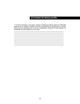 39
1. En forma individual, o por equipo, realiza un listado de pregunta acerca de diferentes
aspectos de la realidad y señala a qué tipo de disciplinas le corresponde su estudio.
Como para las respuestas con las de tus compañeros y discutan por qué ubicaron los
problemas en unas disciplinas y no en otras.
____________________________________________________________________
____________________________________________________________________
____________________________________________________________________
____________________________________________________________________
____________________________________________________________________
____________________________________________________________________
____________________________________________________________________
____________________________________________________________________
____________________________________________________________________
____________________________________________________________________
ACTIVIDAD DE REGULACIÓN
 
